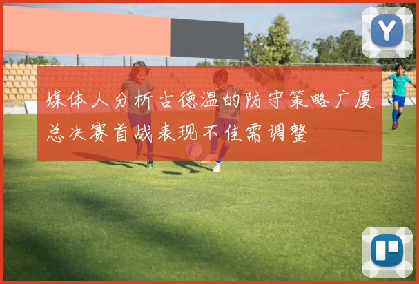 媒体人分析古德温的防守策略广厦总决赛首战表现不佳需调整
