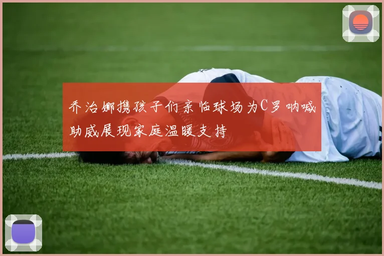 乔治娜携孩子们亲临球场为C罗呐喊助威展现家庭温暖支持