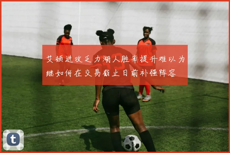 艾顿进攻乏力湖人胜率提升难以为继如何在交易截止日前补强阵容
