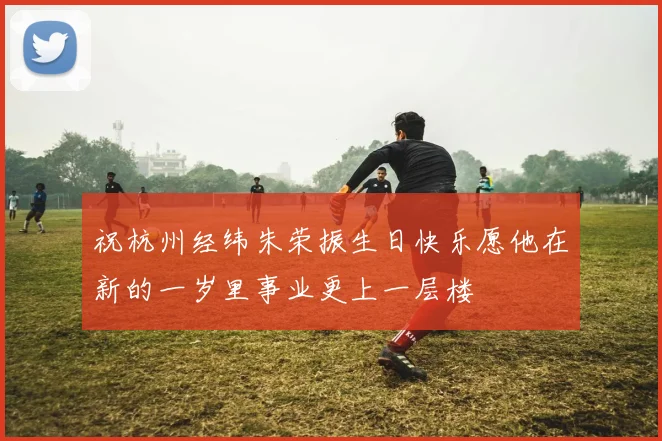 祝杭州经纬朱荣振生日快乐愿他在新的一岁里事业更上一层楼