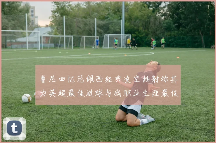 鲁尼回忆范佩西经典凌空抽射称其为英超最佳进球与我职业生涯最佳传球结合