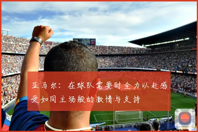 亚马尔：在球队需要时全力以赴感受如同主场般的激情与支持