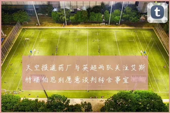 天空报道药厂与英超两队关注艾斯特福伯恩利愿意谈判转会事宜