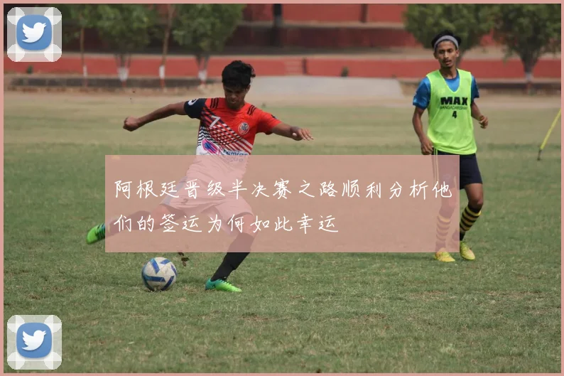 阿根廷晋级半决赛之路顺利分析他们的签运为何如此幸运