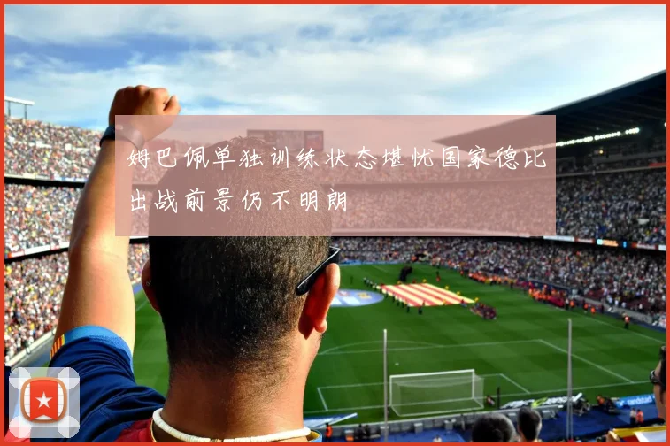 姆巴佩单独训练状态堪忧国家德比出战前景仍不明朗