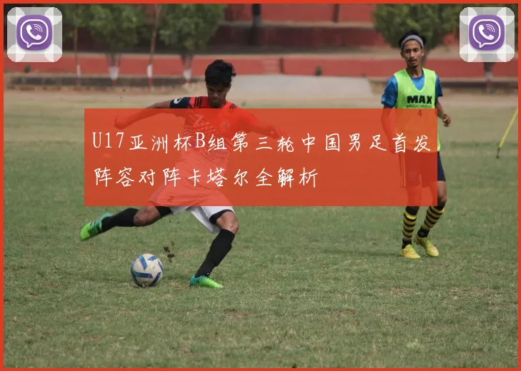 U17亚洲杯B组第三轮中国男足首发阵容对阵卡塔尔全解析