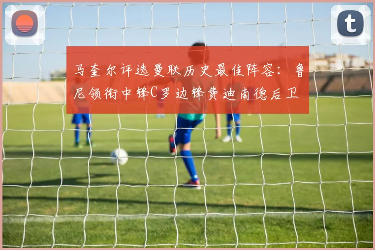 马奎尔评选曼联历史最佳阵容：鲁尼领衔中锋C罗边锋费迪南德后卫