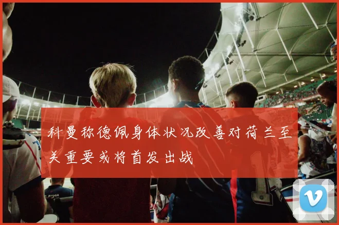 科曼称德佩身体状况改善对荷兰至关重要或将首发出战
