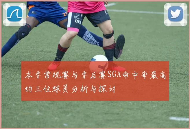 本季常规赛与季后赛SGA命中率最高的三位球员分析与探讨