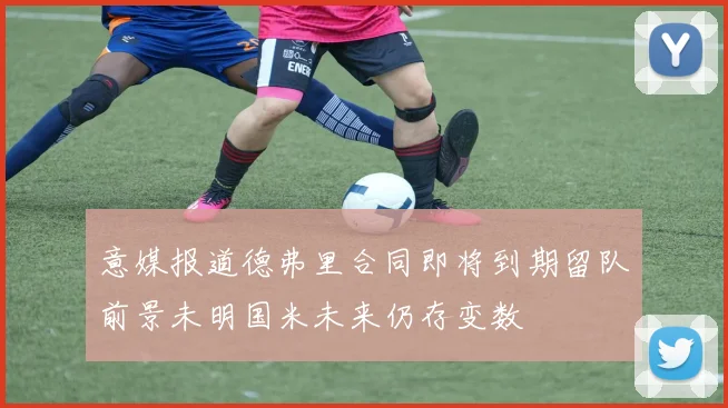 意媒报道德弗里合同即将到期留队前景未明国米未来仍存变数