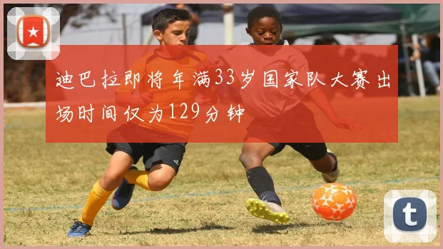 迪巴拉即将年满33岁国家队大赛出场时间仅为129分钟