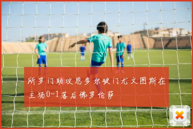 所罗门助攻恩多尔破门尤文图斯在主场0-1落后佛罗伦萨