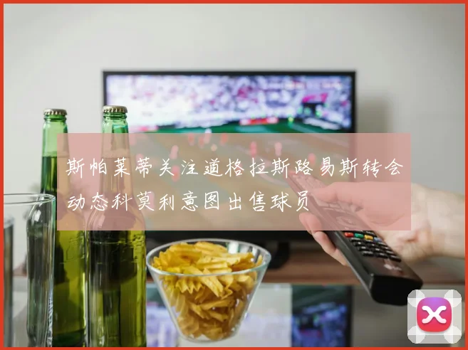 斯帕莱蒂关注道格拉斯路易斯转会动态科莫利意图出售球员