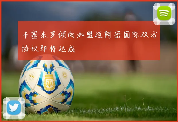 卡塞米罗倾向加盟迈阿密国际双方协议即将达成